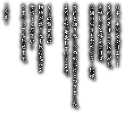 日本一手間をかけよう！それが美味しさに繋がる。美味しいと噂を聞けば、全国のお店を食べ歩き・試作。それを繰り返し今の形に行きつきました。まだまだ、発展していきます。くうの舞台裏の物語が盛り込まれた逸品を食べてください！うまいって言わせます。-店主-