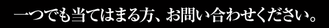 一つでも当てはまる方、お問い合わせ下さい。